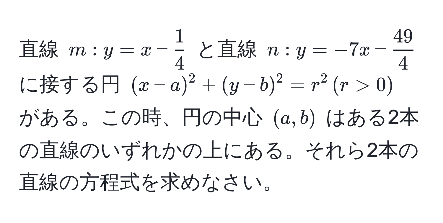 直線 $m: y = x -  1/4 $ と直線 $n: y = -7x -  49/4 $ に接する円 $(x - a)^2 + (y - b)^2 = r^2 , (r > 0)$ がある。この時、円の中心 $(a, b)$ はある2本の直線のいずれかの上にある。それら2本の直線の方程式を求めなさい。