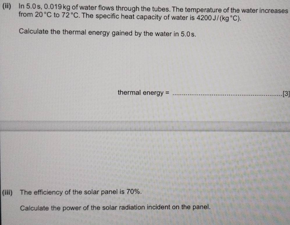 (ii) In 5.0 s, 0.019 kg of water flows through the tubes. The temperature of the water increases 
from 20°C to 72°C. The specific heat capacity of water is 4200J/(kg°C). 
Calculate the thermal energy gained by the water in 5.0s. 
thermal energy = _[3] 
(iii) The efficiency of the solar panel is 70%. 
Calculate the power of the solar radiation incident on the panel.