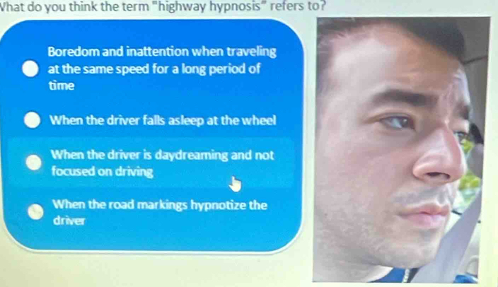 What do you think the term "highway hypnosis" refers to?
Boredom and inattention when traveling
at the same speed for a long period of
time
When the driver falls asleep at the wheel
When the driver is daydreaming and not
focused on driving
When the road markings hypnotize the
driver