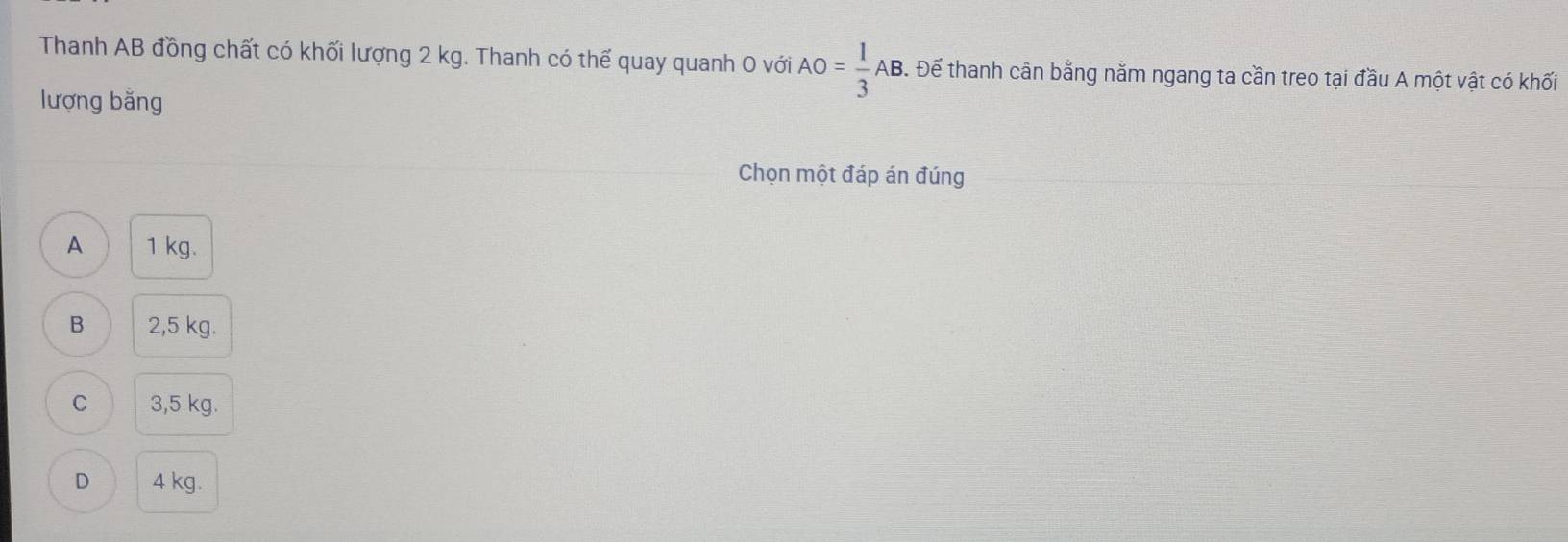 Thanh AB đồng chất có khối lượng 2 kg. Thanh có thế quay quanh 0 với AO= 1/3 AB. . Để thanh cân bằng nằm ngang ta cần treo tại đầu A một vật có khối
lượng bằng
Chọn một đáp án đúng
A 1 kg.
B 2,5 kg.
C 3,5 kg.
D 4 kg.