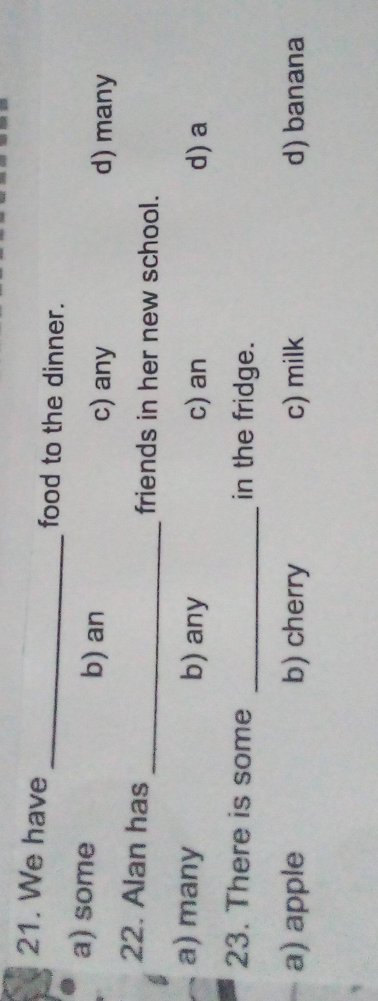We have
_food to the dinner.
a) some
b) an
c) any d) many
22. Alan has
_friends in her new school.
a) many b) any d) a
c) an
23. There is some _in the fridge.
a) apple b) cherry c) milk d) banana