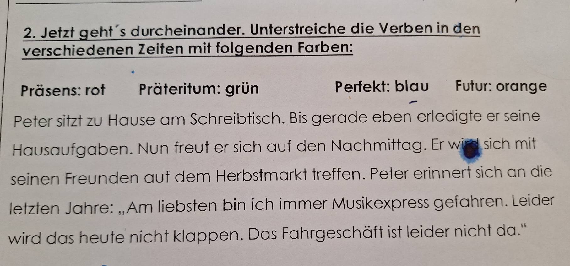 Jetzt geht´s durcheinander. Unterstreiche die Verben in den 
verschiedenen Zeiten mit folgenden Farben: 
Präsens: rot Präteritum: grün Perfekt: blau Futur: orange 
Peter sitzt zu Hause am Schreibtisch. Bis gerade eben erledigte er seine 
Hausaufgaben. Nun freut er sich auf den Nachmittag. Er wird sich mit 
seinen Freunden auf dem Herbstmarkt treffen. Peter erinnert sich an die 
letzten Jahre: „Am liebsten bin ich immer Musikexpress gefahren. Leider 
wird das heute nicht klappen. Das Fahrgeschäft ist leider nicht da.''