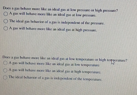 Does a gas behave more like an ideal gas at low pressure or high pressure?
A gas will behave more like an ideal gas at low pressure.
The ideal gas behavior of a gas is independent of the pressure.
A gas will behave more like an ideal gas at high pressure.
Does a gas behave more like an ideal gas at low temperature or high ten perature?
A gas will behave more like an ideal gas at low temperature
A gas will behave more like an ideal gas at high temperature.
The ideal behavior of a gas is independent of the temperature.