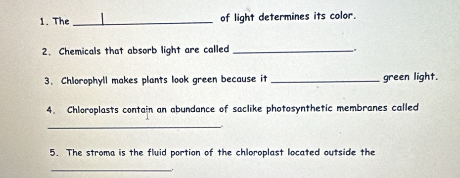 The _of light determines its color. 
2. Chemicals that absorb light are called _. 
3. Chlorophyll makes plants look green because it _green light. 
4. Chloroplasts contain an abundance of saclike photosynthetic membranes called 
_ 
5. The stroma is the fluid portion of the chloroplast located outside the 
_、.