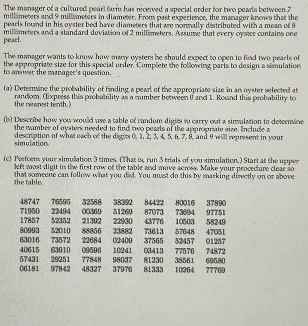 The manager of a cultured pearl farm has received a special order for two pearls between 7
millimeters and 9 millimeters in diameter. From past experience, the manager knows that the 
pearls found in his oyster bed have diameters that are normally distributed with a mean of 8
millimeters and a standard deviation of 2 millimeters. Assume that every oyster contains one 
pearl. 
The manager wants to know how many oysters he should expect to open to find two pearls of 
the appropriate size for this special order. Complete the following parts to design a simulation 
to answer the manager’s question. 
(a) Determine the probability of finding a pearl of the appropriate size in an oyster selected at 
random. (Express this probability as a number between 0 and 1. Round this probability to 
the nearest tenth.) 
(b) Describe how you would use a table of random digits to carry out a simulation to determine 
the number of oysters needed to find two pearls of the appropriate size. Include a 
description of what each of the digits 0, 1, 2, 3, 4, 5, 6, 7, 8, and 9 will represent in your 
simulation. 
(c) Perform your simulation 3 times. (That is, run 3 trials of you simulation.) Start at the upper 
left most digit in the first row of the table and move across. Make your procedure clear so 
that someone can follow what you did. You must do this by marking directly on or above 
the table.
48747 76595 32588 38392 84422 80016 37890
71950 22494 00369 51269 87073 73694 97751
17857 52352 21392 22930 43776 10503 58249
80993 52010 88856 23882 73613 57648 47051
63016 73572 22684 02409 37565 52457 01257
40615 63910 09596 10241 03413 77576 74872
57431 29251 77848 98037 81230 38561 69580
06181 97842 48327 37976 81333 10264 77769