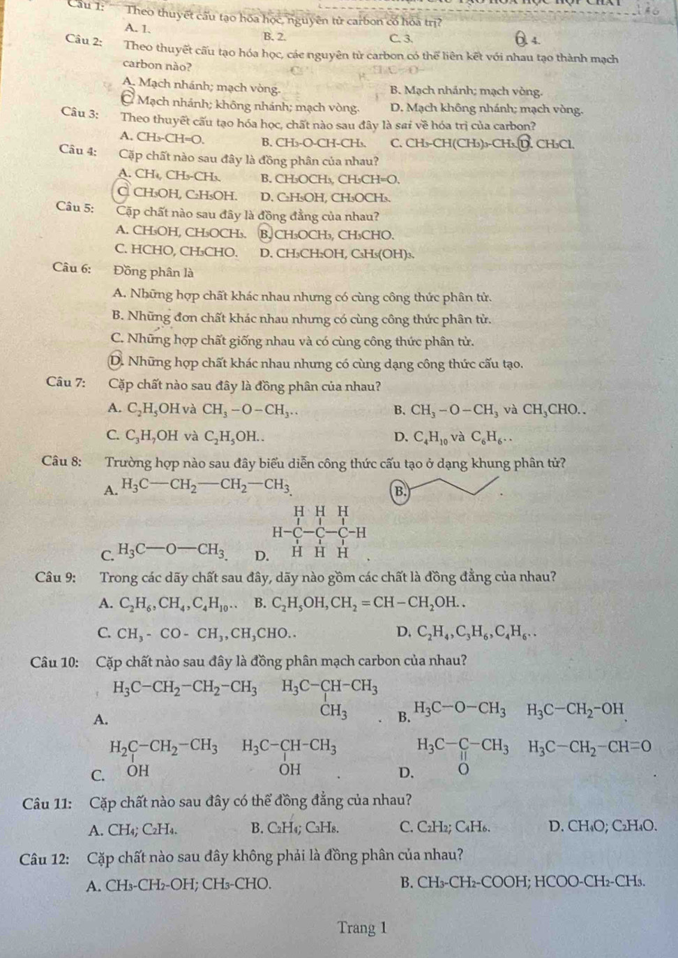 Cầu 1:    Theo thuyết cấu tạo hóa học, nguyên tử carbon có hóa trị?
A. 1. B. 2.
Câu 2: C. 3. 4.
Theo thuyết cấu tạo hóa học, các nguyên tử carbon có thể liên kết với nhau tạo thành mạch
carbon nào?
A. Mạch nhánh; mạch vòng. B. Mạch nhánh; mạch vòng.
= Mạch nhánh; không nhánh; mạch vòng. D. Mạch không nhánh; mạch vòng.
Câu 3: Theo thuyết cấu tạo hóa học, chất nào sau đây là sai về hóa trị của carbon?
A. CH₃-CH=O. B. CH₃-O-CH-CH₃. C. CH₃-CH(CH₃)₃-CH₃. D. CH₃Cl.
Câu 4: Cặp chất nào sau đây là đồng phân của nhau?
A. CH₄, CH₃-CH₃. B. CH₃OCH₃, CH₃CH=O.
C CH₃OH, C₂H₅OH. D. C₂H₅OH, CH₃OCH₃.
Câu 5: Cặp chất nào sau đây là đồng đẳng của nhau?
A. CH₃OH, CH₃OCH₃. B. CH₃OCH₃, CH₃CHO.
C. HCHO, CH₃CHO. D. CH₃CH₂OH, C₃H₅(OH)₃.
Câu 6: Đồng phân là
A. Những hợp chất khác nhau nhưng có cùng công thức phân tử.
B. Những đơn chất khác nhau nhưng có cùng công thức phân tử.
C. Những hợp chất giống nhau và có cùng công thức phân tử.
D. Những hợp chất khác nhau nhưng có cùng dạng công thức cấu tạo.
Câu 7: Cặp chất nào sau đây là đồng phân của nhau?
A. C_2H_5OH và CH_3-O-CH_3.. B. CH_3-O-CH_3 và CH_3 CHO..
C. C_3H_7OH và C_2H_5OH.. D. C_4H_10 và C_6H_6..
Câu 8: Trường hợp nào sau đây biểu diễn công thức cấu tạo ở dạng khung phân tử?
A. H_3C-CH_2-CH_2-CH_3.
B.
beginarrayr HHH H-C-C-C-H H-endarray
C. H_3C-O-CH_3 D. H H H
Câu 9: Trong các dãy chất sau đây, dãy nào gồm các chất là đồng đẳng của nhau?
A. C_2H_6,CH_4,C_4H_10... B. C_2H_5OH,CH_2=CH-CH_2OH..
C. CH_3-CO-CH_3,CH_3CHO.. D. C_2H_4,C_3H_6,C_4H_6..
Câu 10: Cặp chất nào sau đây là đồng phân mạch carbon của nhau?
H_3C-CH_2-CH_2-CH_3H_3C-CH-CH_3
A.
CH_3 B. H_3C-O-CH_3H_3C-CH_2-OH
H_2C-CH_2-CH_3 H_3C-CH-CH_3
H_3C-C-CH_3H_3C-CH_2-CH=0
OH
C. ÔH D. o
Câu 11: Cặp chất nào sau đây có thể đồng đẳng của nhau?
A. CH_4;C_2H_4. B. C₂H₄; C₃H8. C. C₂H₂; C₄H6. D. CH₄O; C₂H₄O.
Câu 12: Cặp chất nào sau đây không phải là đồng phân của nhau?
A. CH₃-CH₂-OH; CH₃-CHO. B. CH_3 -CH₂-COOH; HCOO-CH₂-CH₃.
Trang 1