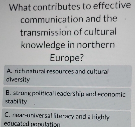 What contributes to effective
communication and the
transmission of cultural
knowledge in northern
Europe?
A. rich natural resources and cultural
diversity
B. strong political leadership and economic
stability
C. near-universal literacy and a highly
educated population