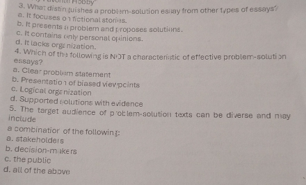 What distintuishes a problem-solution espay from other types of essays?
a. It focuses on fictional stories.
b. It presents a problem and proposes solutions.
c. It contains only personal opinions.
d. It lacks organization.
4. Which of the following is NOT a characterintic of effective problem-solution
essays?
a. Clear problem statement
b. Presentatio of biased vievpcints
c. Logical orgenization
d. Supported solutions with evidence
5. The target audience of problem-solution texts can be diverse and may
include
a combinatior of the followin:
a. stakeholders
b. decision-makers
c. the public
d. all of the above