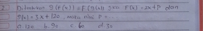 Ditentukon g(f(x))=F(g(x)) Jike F(x)=2x+p dan
g(x)=3x+120 , make niai P=...
a. 120 b. 9o c. 60 d. 30