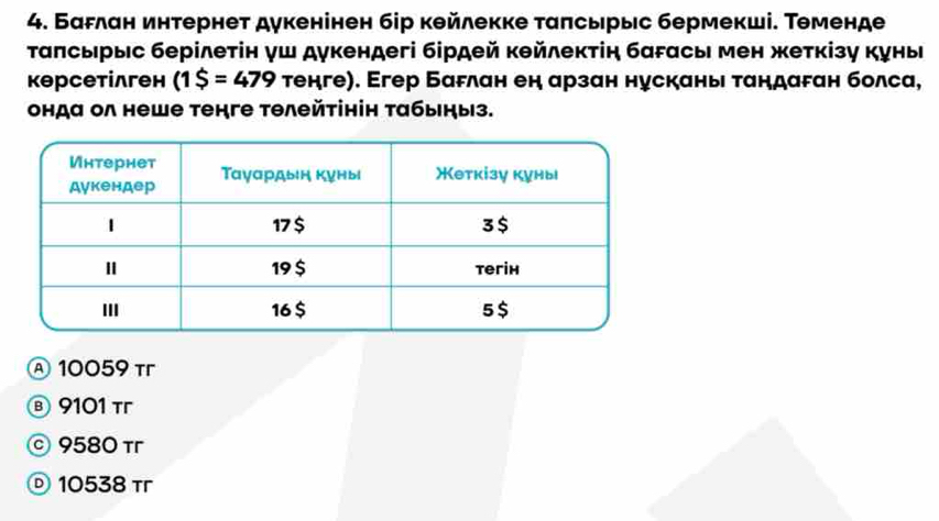 БаFлан интернет дукенінен бір кθйлекке ταπсьрыс бермекші. Τеменде
Τаπсырыс берілеτін γш дукендегі бірдей κθйлекτін багасы мен жеткізу куныι
кθрсетίлген (1$=479 тенге). Егер БаFлан ен арзан нускань ταндаган болса,
онда ол неше тенге тθлейτінін τабыηыз.
Ⓐ 10059 τr
⑧ 9101 τr
© 9580 τ
Ⓓ 10538τ