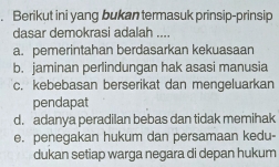 Berikut ini yang bukan termasuk prinsip-prinsip
dasar demokrasi adalah ....
a. pemerintahan berdasarkan kekuasaan
b. jaminan perlindungan hak asasi manusia
c. kebebasan berserikat dan mengeluarkan
pendapat
d. adanya peradilan bebas dan tidak memihak
e. penegakan hukum dan persamaan kedu-
dukan setiap warga negara di depan hukum