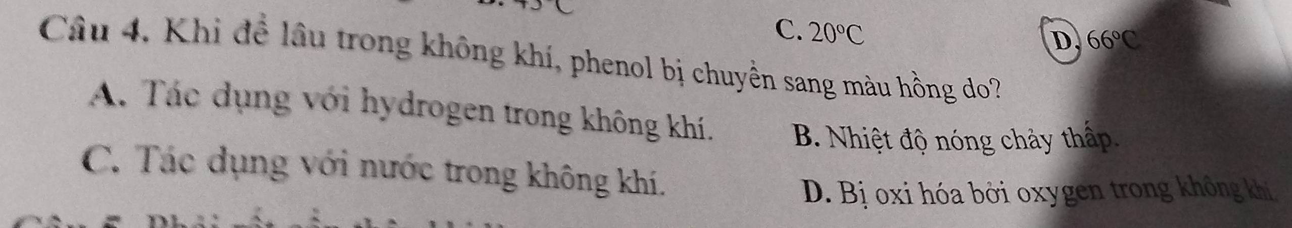 0
C. 20°C
D 66°C
Câu 4. Khi để lâu trong không khí, phenol bị chuyền sang màu hồng do?
A. Tác dụng với hydrogen trong không khí.
B. Nhiệt độ nóng chảy thấp.
C. Tác dụng với nước trong không khí.
D. Bị oxi hóa bởi oxygen trong không khi