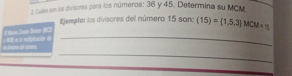 Cuáles son los divisores para los números: 36 y 45. Determina su MCM. 
Ejemplo: los divisores del número 15 son: (15)= 1,5,3 MCM=15
El Miximo Común Divisor (MCD 
o MCN) es la multiplicación de 
_ 
los divisores del número. 
_