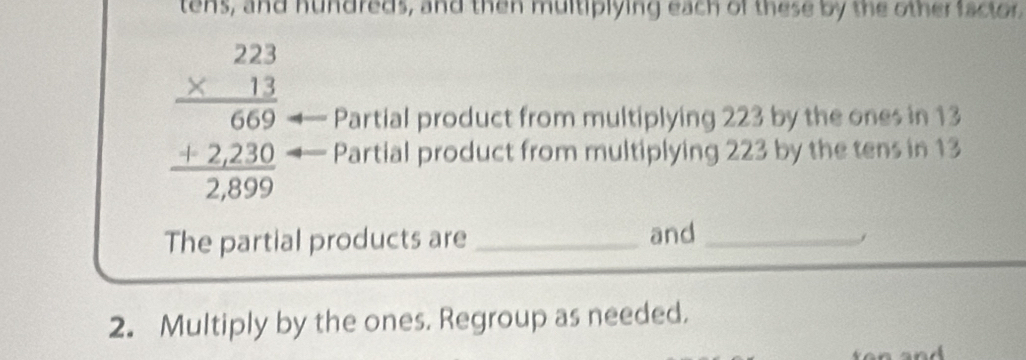 tens, and hundreds, and then multiplying each of these by the other factor.
beginarrayr 22 * 11 hline 669 +2230 hline 2,899endarray Partial product from multiplying 223 by the ones in 13
Partial product from multiplying 223 by the tens in 13
The partial products are_ and_ 
j 
2. Multiply by the ones. Regroup as needed.