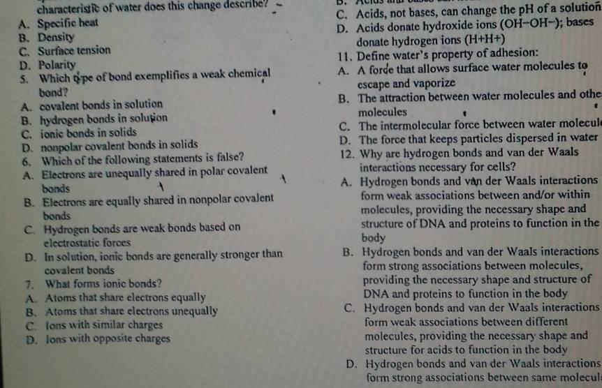 characteristic of water does this change describe?
A. Specific heat C. Acids, not bases, can change the pH of a solution
B. Density D. Acids donate hydroxide ions (OH-OH-); bases
C. Surface tension donate hydrogen ions (H+H+)
D. Polarity 11. Define water’s property of adhesion:
5. Which tpe of bond exemplifies a weak chemical A. A forde that allows surface water molecules to
bond? escape and vaporize
A. covalent bonds in solution B. The attraction between water molecules and othe
B. hydrogen bonds in solution
molecules
C. ionic bonds in solids C. The intermolecular force between water molecul
D. nonpolar covalent bonds in solids D. The force that keeps particles dispersed in water
6. Which of the following statements is false? 12. Why are hydrogen bonds and van der Waals
A. Electrons are unequally shared in polar covalent interactions necessary for cells?
bonds A. Hydrogen bonds and van der Waals interactions
B. Electrons are equally shared in nonpolar covalent form weak associations between and/or within
bonds molecules, providing the necessary shape and
C. Hydrogen bonds are weak bonds based on structure of DNA and proteins to function in the
electrostatic forces body
D. In solution, ionic bonds are generally stronger than B. Hydrogen bonds and van der Waals interactions
covalent bonds form strong associations between molecules,
7、 What forms ionic bonds? providing the necessary shape and structure of
A. Atoms that share electrons equally DNA and proteins to function in the body
B. Atoms that share electrons unequally C. Hydrogen bonds and van der Waals interactions
C. Ions with similar charges form weak associations between different
D. Ions with opposite charges molecules, providing the necessary shape and
structure for acids to function in the body
D. Hydrogen bonds and van der Waals interactions
form strong associations between same molecul