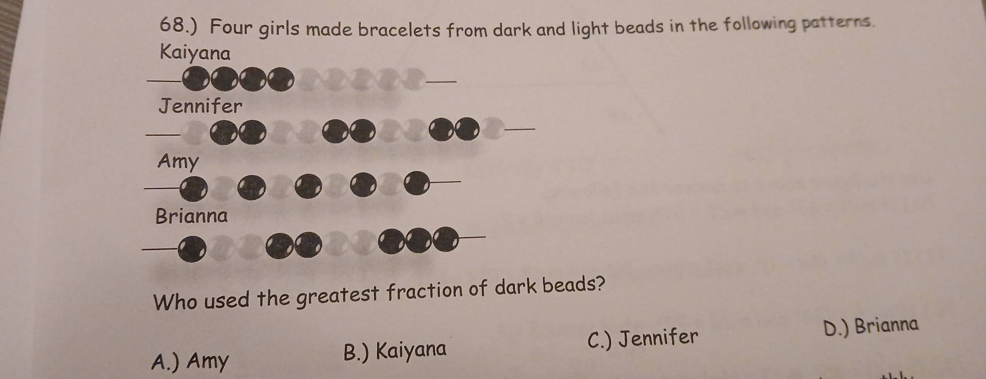 68.) Four girls made bracelets from dark and light beads in the following patterns.
Who used the greatest fraction of dark beads?
A.) Amy B.) Kaiyana C.) Jennifer
D.) Brianna