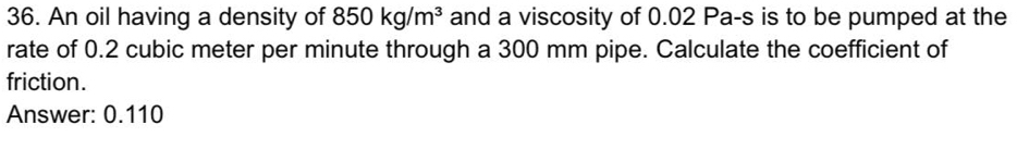 An oil having a density of 850kg/m^3 and a viscosity of 0.02 Pa-s is to be pumped at the 
rate of 0.2 cubic meter per minute through a 300 mm pipe. Calculate the coefficient of 
friction. 
Answer: 0.110