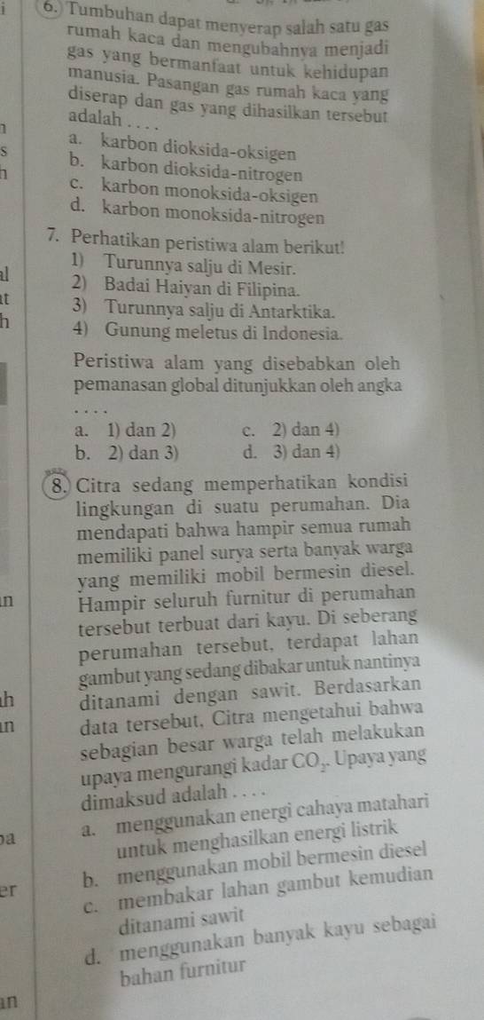 6.) Tumbuhan dapat menyerap salah satu gas
rumah kaca dan mengubahnya menjadi
gas yang bermanfaat untuk kehidupan 
manusia. Pasangan gas rumah kaca yang
diserap dan gas yang dihasilkan tersebut
adalah . . . .
7 a. karbon dioksida-oksigen
S b. karbon dioksida-nitrogen
1 c. karbon monoksida-oksigen
d. karbon monoksida-nitrogen
7. Perhatikan peristiwa alam berikut!
1) Turunnya salju di Mesir.
a 2) Badai Haiyan di Filipina.
it 3) Turunnya salju di Antarktika.
n 4) Gunung meletus di Indonesia.
Peristiwa alam yang disebabkan oleh
pemanasan global ditunjukkan oleh angka
a. 1) dan 2) c. 2) dan 4)
b. 2) dan 3) d. 3) dan 4)
8. Citra sedang memperhatikan kondisi
lingkungan di suatu perumahan. Dia
mendapati bahwa hampir semua rumah
memiliki panel surya serta banyak warga
yang memiliki mobil bermesin diesel.
n Hampir seluruh furnitur di perumahan
tersebut terbuat dari kayu. Di seberang
perumahan tersebut, terdapat lahan
gambut yang sedang dibakar untuk nantinya
h ditanami dengan sawit. Berdasarkan
n data tersebut, Citra mengetahui bahwa
sebagian besar warga telah melakukan
upaya mengurangi kadar ( CO. Upaya yang
dimaksud adalah . . . .
a a. menggunakan energi cahaya matahari
untuk menghasilkan energi listrik
er b. menggunakan mobil bermesin diesel
c. membakar lahan gambut kemudian
ditanami sawit
d. menggunakan banyak kayu sebagai
bahan furnitur
in