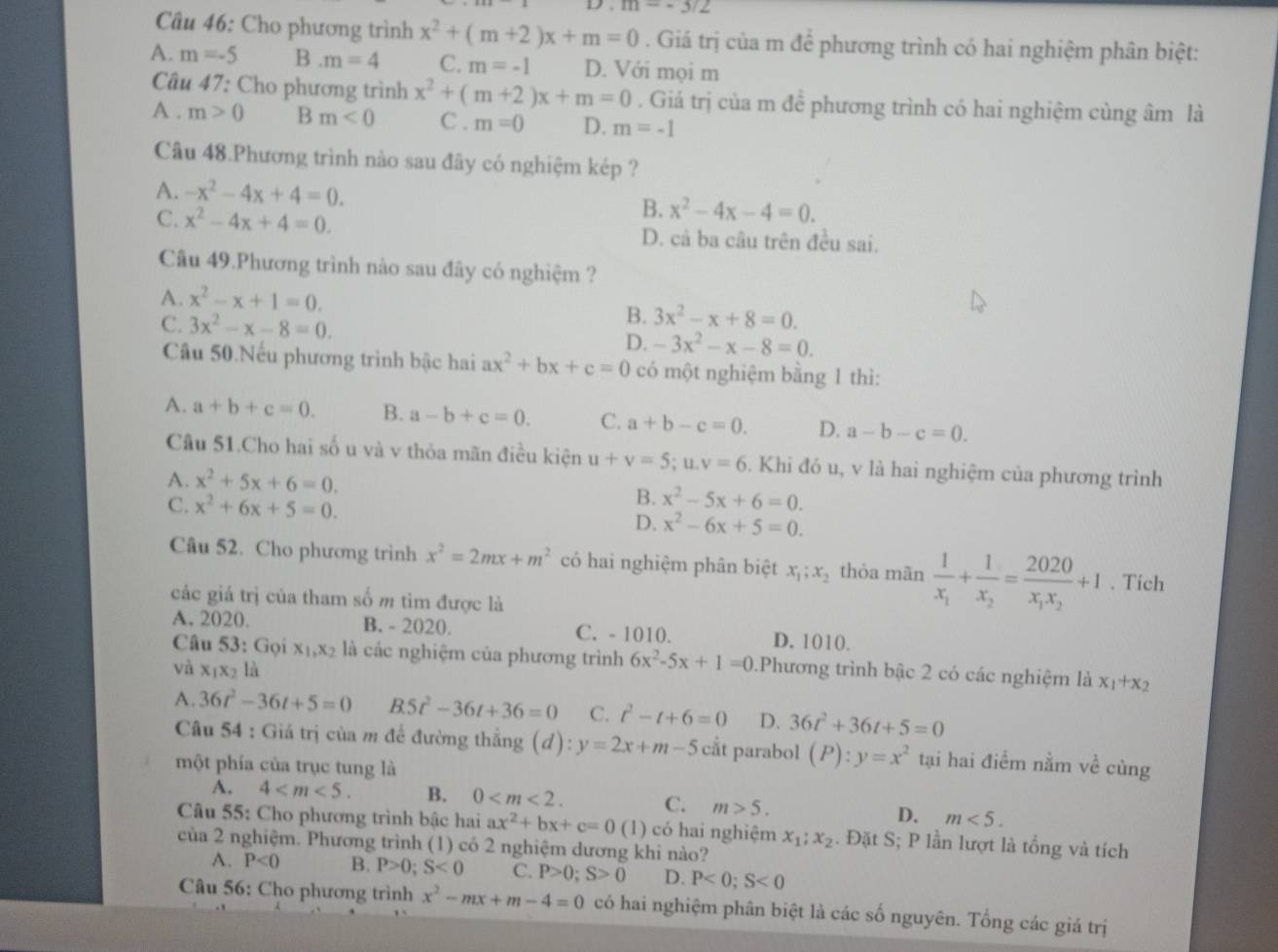 m=-3/2
Câu 46: Cho phương trình x^2+(m+2)x+m=0. Giá trị của m để phương trình có hai nghiệm phân biệt:
A. m=-5 B m=4 C. m=-1 D. Với mọi m
Câu 47: Cho phương trình x^2+(m+2)x+m=0. Giá trị của m để phương trình có hai nghiệm cùng âm là
A . m>0 m<0</tex> C . m=0 D. m=-1
Câu 48.Phương trình nào sau đây có nghiệm kép ?
A. -x^2-4x+4=0.
B. x^2-4x-4=0.
C. x^2-4x+4=0. D. cả ba câu trên đều sai.
Câu 49.Phương trình nào sau đây có nghiệm ?
A. x^2-x+1=0.
C. 3x^2-x-8=0.
B. 3x^2-x+8=0.
D. -3x^2-x-8=0.
Câu 50.Nếu phương trình bậc hai ax^2+bx+c=0 có một nghiệm bằng 1 thì:
A. a+b+c=0. B. a-b+c=0. C. a+b-c=0. D. a-b-c=0.
Cầu 51.Cho hai số u và v thỏa mãn điều kiện u+v=5;u.v=6. Khi đó u, v là hai nghiệm của phương trình
A. x^2+5x+6=0.
C. x^2+6x+5=0.
B. x^2-5x+6=0.
D. x^2-6x+5=0.
Câu 52. Cho phương trình x^2=2mx+m^2 có hai nghiệm phân biệt x_1;x_2 thỏa mãn frac 1x_1+frac 1x_2=frac 2020x_1x_2+1. Tích
các giá trị của tham số m tìm được là
A. 2020. B. - 2020. C. - 1010. D. 1010.
Câu 53: Gọi x_1,x_2 là các nghiệm của phương trình 6x^2-5x+1=0.Phương trình bậc 2 có các nghiệm là x_1+x_2
và x_1x_2 là
A. 36t^2-36t+5=0 B 5t^2-36t+36=0 C. t^2-t+6=0 D. 36t^2+36t+5=0
Câu 54 : Giá trị của m để đường thắng (d):y=2x+m-5 cắt parabol (P):y=x^2 tại hai điểm nằm về cùng
một phía của trục tung là
A. 4 B. 0 C. m>5.
D. m<5.
Câu 55: Cho phương trình bậc hai ax^2+bx+c=0(1) có hai nghiệm x_1;x_2. Đặt S; P lần lượt là tổng và tích
của 2 nghiệm. Phương trình (1) có 2 nghiệm dương khi nào?
A. P<0</tex> B. P>0;S<0</tex> C. P>0;S>0 D. P<0;S<0</tex>
Câu 56: Cho phương trình x^2-mx+m-4=0 có hai nghiệm phân biệt là các số nguyên. Tổng các giá trị