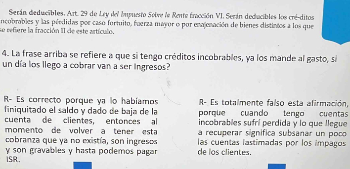 Serán deducibles. Art. 29 de Ley del Impuesto Sobre la Renta fracción VI. Serán deducibles los cré-ditos 
incobrables y las pérdidas por caso fortuito, fuerza mayor o por enajenación de bienes distintos a los que 
se refiere la fracción II de este artículo. 
4. La frase arriba se refiere a que si tengo créditos incobrables, ya los mande al gasto, si 
un día los llego a cobrar van a ser Ingresos? 
R- Es correcto porque ya lo habíamos R- Es totalmente falso esta afirmación, 
finiquitado el saldo y dado de baja de la porque cuando tengo cuentas 
cuenta de clientes, entonces al incobrables sufrí perdida y lo que llegue 
momento de volver a tener esta a recuperar significa subsanar un poco 
cobranza que ya no existía, son ingresos las cuentas lastimadas por los impagos 
y son gravables y hasta podemos pagar de los clientes. 
ISR.