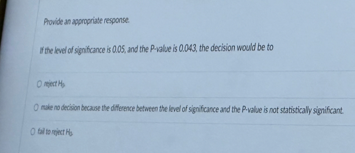 Provide an appropriate response.
If the level of significance is 0.05, and the P -value is 0.043, the decision would be to
reject H_0
make no decision because the difference between the level of significance and the P -value is not statistically significant.
fail to reject H_0.