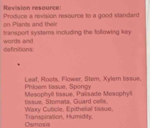 Revision resource: 
Produce a revision resource to a good standard 
on Plants and their 
transport systems including the following key 
words and 
definitions: 
Leaf, Roots, Flower, Stem, Xylem tissue, 
Phloem tissue, Spongy 
Mesophyll tissue, Palisade Mesophyll 
tissue, Stomata, Guard cells, 
Waxy Cuticle, Epithelial tissue, 
Transpiration, Humidity, 
Osmosis