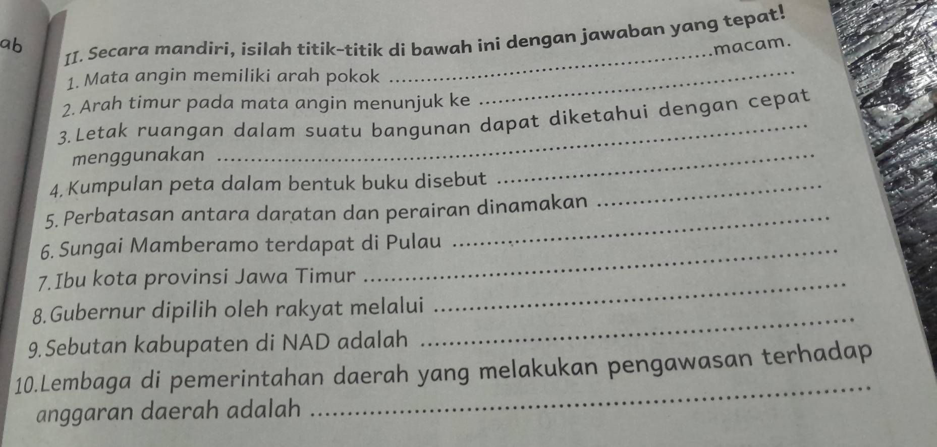 Secara mandiri, isilah titik-titik di bawah ini dengan jawaban yang tepat! 
_ 
ab 
macam. 
1. Mata angin memiliki arah pokok_ 
2. Arah timur pada mata angin menunjuk ke 
3.Letak ruangan dalam suatu bangunan dapat diketahui dengan cepat 
menggunakan 
4, Kumpulan peta dalam bentuk buku disebut_ 
_ 
5. Perbatasan antara daratan dan perairan dinamakan 
6. Sungai Mamberamo terdapat di Pulau 
7.Ibu kota provinsi Jawa Timur_ 
8.Gubernur dipilih oleh rakyat melalui 
9. Sebutan kabupaten di NAD adalah 
_ 
_ 
10.Lembaga di pemerintahan daerah yang melakukan pengawasan terhadap 
anggaran daerah adalah