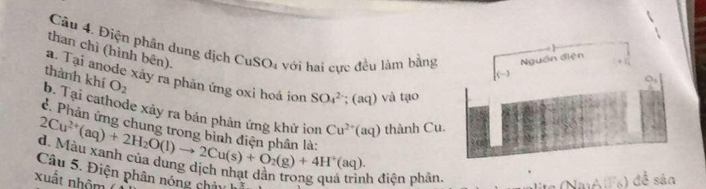 Điện phần dung dịch CuSO₄ với hai cực đều làm bằng 
than chì (hình bên). 
Nguồn điện 
thành khí O_2
a. Tại anode xảy ra phản ứng oxi hoá ion SO_4^((2-); (aq) và tạo 
b. Tại cathode xảy ra bản phân ứng khử ion Cu^2+)(aq) thành Cu. 
d. Phản ứng chi 
lên là n
2Cu^(2+)(aq)+2H_2O(l)to 2Cu(s)+O_2(g)+4H^+(aq). Mẫu xanh của dung dịch nhạt dân trong qua h điện phân. 
Câu 5. Điện phân nóng châu 
xuất nhôm 
) đề sản