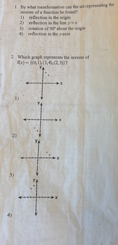 By what transformation can the set representing the
inverse of a function be found?
1) reflection in the origin
2) reflection in the line y=x
3) rotation of 90° about the origin
4) reflection in the y-axis
2 Which graph represents the inverse of
f(x)= (0,1),(1,4),(2,3) ?
1)
2)
3)
y
x
4)