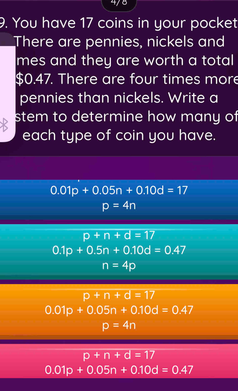 4/8
9. You have 17 coins in your pocket
There are pennies, nickels and
mes and they are worth a total
$0.47. There are four times more
pennies than nickels. Write a
stem to determine how many of
each type of coin you have.
0.01p+0.05n+0.10d=17
p=4n
p+n+d=17
0.1p+0.5n+0.10d=0.47
n=4p
p+n+d=17
0.01p+0.05n+0.10d=0.47
p=4n
p+n+d=17
0.01p+0.05n+0.10d=0.47