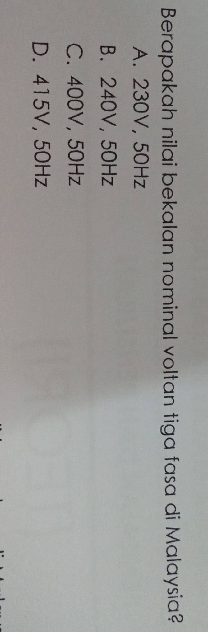 Berapakah nilai bekalan nominal voltan tiga fasa di Malaysia?
A. 230V, 50Hz
B. 240V, 50Hz
C. 400V, 50Hz
D. 415V, 50Hz