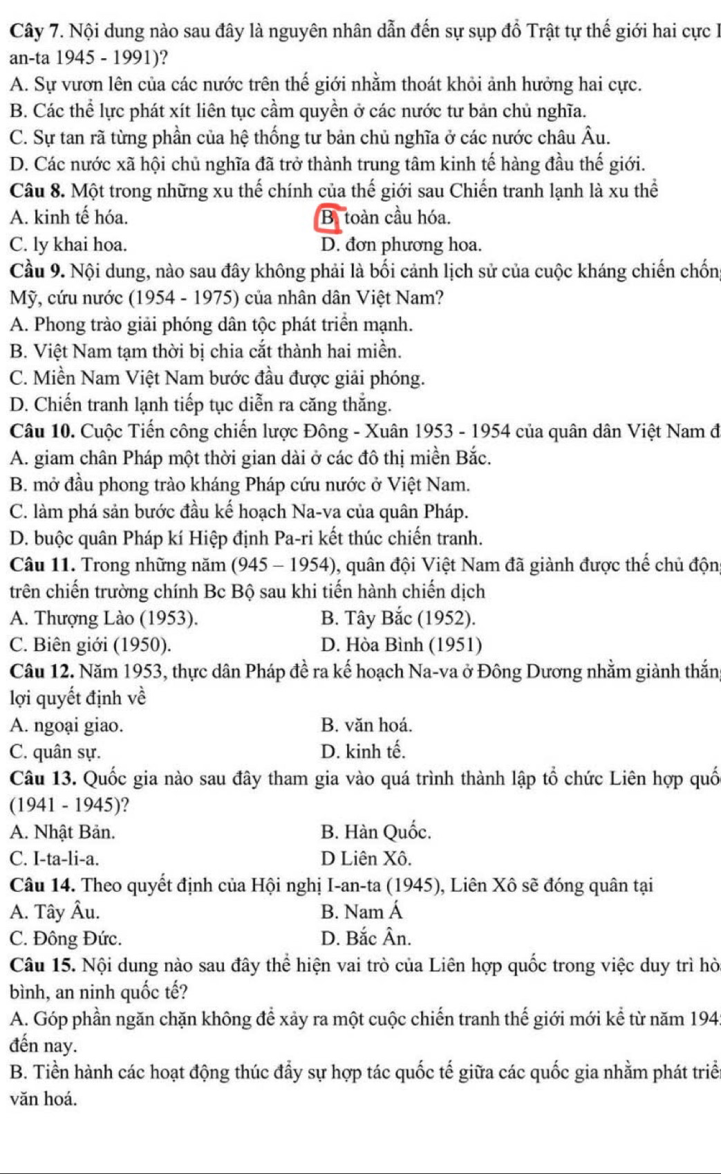 Cây 7. Nội dung nào sau đây là nguyên nhân dẫn đến sự sụp đồ Trật tự thế giới hai cực l
an-ta 1945 - 1991)?
A. Sự vươn lên của các nước trên thế giới nhằm thoát khỏi ảnh hưởng hai cực.
B. Các thể lực phát xít liên tục cầm quyền ở các nước tư bản chủ nghĩa.
C. Sự tan rã từng phần của hệ thống tư bản chủ nghĩa ở các nước châu Âu.
D. Các nước xã hội chủ nghĩa đã trở thành trung tâm kinh tế hàng đầu thế giới.
Câu 8. Một trong những xu thế chính của thế giới sau Chiến tranh lạnh là xu thể
A. kinh tế hóa. Bị toàn cầu hóa.
C. ly khai hoa. D. đơn phương hoa.
Cầu 9. Nội dung, nào sau đây không phải là bối cảnh lịch sử của cuộc kháng chiến chống
Mỹ, cứu nước (1954 - 1975) của nhân dân Việt Nam?
A. Phong trào giải phóng dân tộc phát triển mạnh.
B. Việt Nam tạm thời bị chia cắt thành hai miền.
C. Miền Nam Việt Nam bước đầu được giải phóng.
D. Chiến tranh lạnh tiếp tục diễn ra căng thắng.
Câu 10. Cuộc Tiến công chiến lược Đông - Xuân 1953 - 1954 của quân dân Việt Nam đi
A. giam chân Pháp một thời gian dài ở các đô thị miền Bắc.
B. mở đầu phong trào kháng Pháp cứu nước ở Việt Nam.
C. làm phá sản bước đầu kế hoạch Na-va của quân Pháp.
D. buộc quân Pháp kí Hiệp định Pa-ri kết thúc chiến tranh.
Câu 11. Trong những năm (945 - 1954), quân đội Việt Nam đã giành được thế chủ độn
trên chiến trường chính Bc Bộ sau khi tiến hành chiến dịch
A. Thượng Lào (1953). B. Tây Bắc (1952).
C. Biên giới (1950). D. Hòa Bình (1951)
Câu 12. Năm 1953, thực dân Pháp đề ra kế hoạch Na-va ở Đông Dương nhằm giành thắn
lợi quyết định về
A. ngoại giao. B. văn hoá.
C. quân sự. D. kinh tế.
Câu 13. Quốc gia nào sau đây tham gia vào quá trình thành lập tổ chức Liên hợp quố
(1941 - 1945)?
A. Nhật Bản. B. Hàn Quốc.
C. I-ta-li-a. D Liên Xô.
Câu 14. Theo quyết định của Hội nghị I-an-ta (1945), Liên Xô sẽ đóng quân tại
A. Tây Âu. B. Nam Á
C. Đông Đức. D. Bắc Ân.
Câu 15. Nội dung nào sau đây thể hiện vai trò của Liên hợp quốc trong việc duy trì hờ
bình, an ninh quốc tế?
A. Góp phần ngăn chặn không để xảy ra một cuộc chiến tranh thế giới mới kể từ năm 194:
đến nay.
B. Tiền hành các hoạt động thúc đẩy sự hợp tác quốc tế giữa các quốc gia nhằm phát triể
văn hoá.