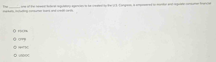 The _one of the newest federal regulatory agencies to be created by the U.S. Congress, is empowered to monitor and regulate consumer financial
markets, including consumer loans and credit cards.
FDCPA
CFPB
NHTSC
USDOC