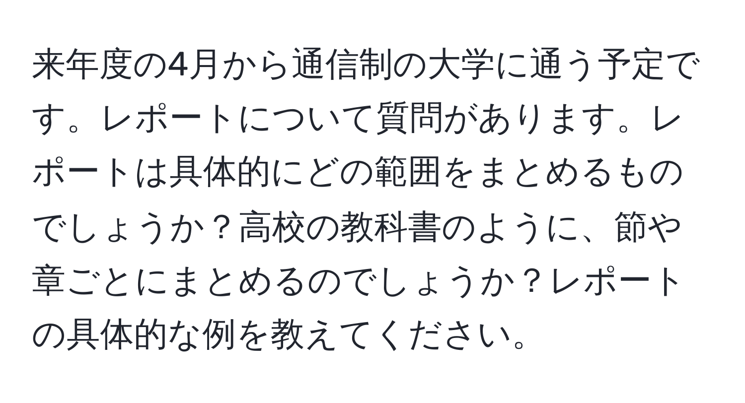 来年度の4月から通信制の大学に通う予定です。レポートについて質問があります。レポートは具体的にどの範囲をまとめるものでしょうか？高校の教科書のように、節や章ごとにまとめるのでしょうか？レポートの具体的な例を教えてください。