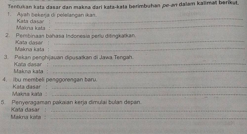 Tentukan kata dasar dan makna dari kata-kata berimbuhan pe-an dalam kalimat berikut. 
_ 
1. Ayah bekerja di pelelangan ikan. 
_ 
Kata dasar : 
Makna kata : 
_ 
2. Pembinaan bahasa Indonesia perlu ditingkatkan. 
Kata dasar : 
Makna kata : 
_ 
3. Pekan penghijauan dipusatkan di Jawa Tengah. 
Kata dasar : 
_ 
Makna kata :_ 
4. Ibu membeli penggorengan baru. 
Kata dasar :_ 
Makna kata :_ 
5. Penyeragaman pakaian kerja dimulai bulan depan. 
Kata dasar :_ 
Makna kata :_