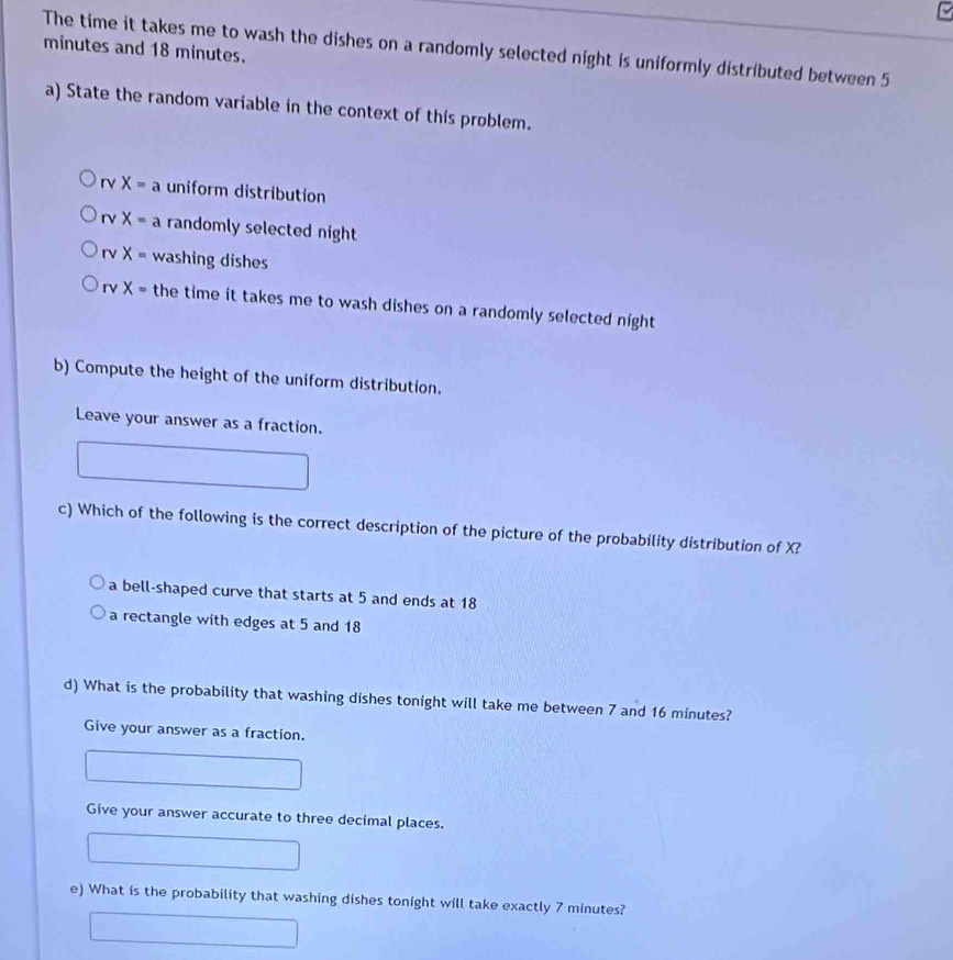 The time it takes me to wash the dishes on a randomly selected night is uniformly distributed between 5
minutes and 18 minutes.
a) State the random variable in the context of this problem.
rvX=a uniform distribution
rvX= a randomly selected night
rv X= washing dishes
rv X= the time it takes me to wash dishes on a randomly selected night
b) Compute the height of the uniform distribution.
Leave your answer as a fraction.
c) Which of the following is the correct description of the picture of the probability distribution of X?
a bell-shaped curve that starts at 5 and ends at 18
a rectangle with edges at 5 and 18
d) What is the probability that washing dishes tonight will take me between 7 and 16 minutes?
Give your answer as a fraction.
Give your answer accurate to three decimal places.
e) What is the probability that washing dishes tonight will take exactly 7 minutes?
