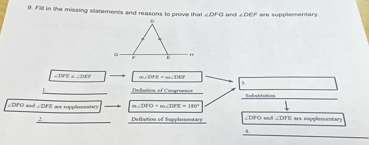 Fill in the missing statements and reasons to prove that ∠ DFG and ∠ DEF are supplementary.
∠ DFE≌ ∠ DEF m∠ DFE=m∠ DEF
3. 
1._ Definition of Congruence Substitution
∠DFG and ∠ DFE are supplementary m∠ DFG+m∠ DFE=180°
_ 
2. Definition of Supplementary ∠ DFG and ∠ DFE are supplementary 
4.