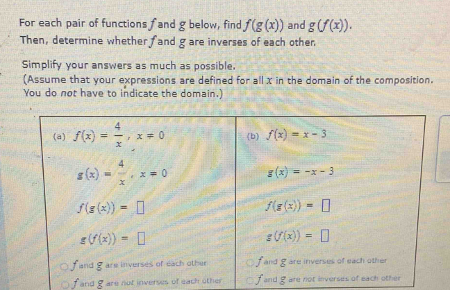 For each pair of functions fand g below, find f(g(x)) and g(f(x)).
Then, determine whether fand gare inverses of each other
Simplify your answers as much as possible,
(Assume that your expressions are defined for all x in the domain of the composition.
You do not have to indicate the domain.)
fand g are not inverses of each other