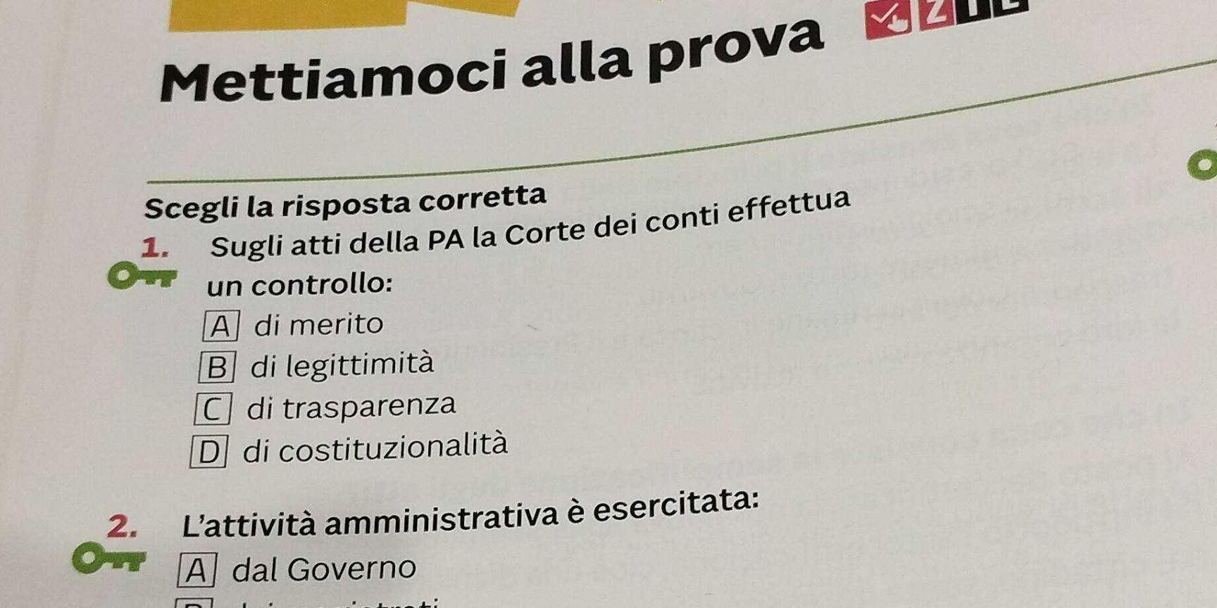 Mettiamoci alla prova
Scegli la risposta corretta
1. Sugli atti della PA la Corte dei conti effettua
un controllo:
A di merito
B di legittimità
C di trasparenza
D di costituzionalità
2. L'attività amministrativa è esercitata:
A] dal Governo