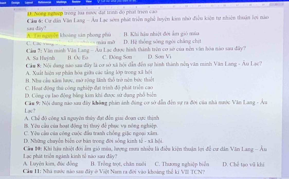 D. Nong nghiệp trong lua nược đạt trình đọ phát triên cao
Câu 6: Cư dân Văn Lang - Âu Lạc sớm phát triển nghề luyện kim nhờ điều kiện tự nhiên thuận lợi nào
sau dây?
A. Tài nguyên khoáng sản phong phú B. Khí hậu nhiệt đới ẩm gió mùa
C. Các vùng sa màu mỡ D. Hệ thống sông ngòi chẳng chịt
Câu 7: Văn minh Văn Lang - Âu Lạc được hình thành trên cơ sở của nền văn hóa nào sau đây?
A. Sa Huỳnh B. Óc Eo C. Đông Sơn D. Sơn Vi
Câu 8: Nội dung nào sau đây là cơ sở xã hội dẫn đến sự hình thành nền văn minh Văn Lang - Âu Lạc?
A. Xuất hiện sự phân hóa giữa các tầng lớp trong xã hội
B. Nhu cầu xâm lược, mở rộng lãnh thổ trở nên bức thiết
C. Hoạt động thủ công nghiệp đạt trình độ phát triển cao
D. Công cụ lao động bằng kim khí được sử dụng phổ biến
Câu 9: Nội dung nào sau đây không phản ánh đúng cơ sở dẫn đến sự ra đời của nhà nước Văn Lang - Âu
Lạc?
A. Chế độ công xã nguyên thủy đạt đến giai đoạn cực thịnh
B. Yêu cầu của hoạt động trị thuỷ để phục vụ nông nghiệp.
C. Yêu cầu của công cuộc đầu tranh chống giặc ngoại xâm.
D. Những chuyển biển cơ bản trong đời sống kinh tế - xã hội.
Câu 10: Khí hậu nhiệt đới ẩm gió mùa, lượng mưa nhiều là điều kiện thuận lợi để cư dân Văn Lang - Âu
Lạc phát triển ngành kinh tế nào sau đây?
A. Luyện kim, đúc đồng B. Trồng trọt, chăn nuôi C. Thương nghiệp biển D. Chế tạo vũ khí
Câu 11: Nhà nước nào sau đây ở Việt Nam ra đời vào khoảng thế kỉ VII TCN?