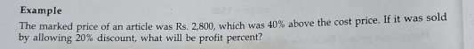 Example 
The marked price of an article was Rs. 2,800, which was 40% above the cost price. If it was sold 
by allowing 20% discount, what will be profit percent?