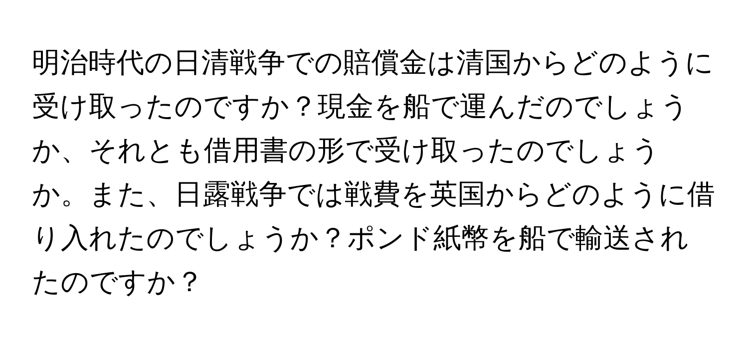 明治時代の日清戦争での賠償金は清国からどのように受け取ったのですか？現金を船で運んだのでしょうか、それとも借用書の形で受け取ったのでしょうか。また、日露戦争では戦費を英国からどのように借り入れたのでしょうか？ポンド紙幣を船で輸送されたのですか？