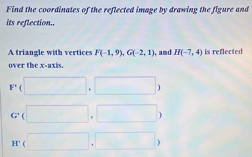 Find the coordinates of the reflected image by drawing the figure and 
its reflection.. 
A triangle with vertices F(-1,9), G(-2,1) , and H(-7,4) is reflected 
over the x-axis.
F'(□ ,□ )
G' (□ ,□ )
H (□ ,□ )