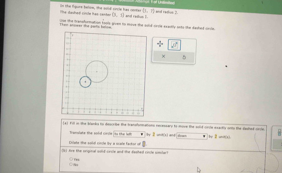 Qtestion Attempt: 1 of Unlimited
In the figure below, the solid circle has center (5,7) and radius 2.
The dashed circle has center (3,5) and radius 1.
Use the transformation tools given to move the solid circle exactly onto the dashed circle.
Then answer the parts below.
×
(a) Fill in the blanks to describe the transformations necessary to move the solid circle exactly onto the dashed circle.  □ /□  
Translate the solid circle to the left by 2 unit(s) and down by 2 unit(s).
Dilate the solid circle by a scale factor of
(b) Are the original solid circle and the dashed circle similar?
Yes
No