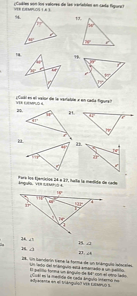 ¿Cuáles son los valores de las variables en cada figura?
VER EJEMPLOS 1 A 3.
16.
18.19.
¿Cuál es el valor de la variable x en cada figura?
VER EJEMPLO 4.
20,
22.
23.
Para los Ejercicios 24 a 27, halla la medida de cade
ángulo, VER EJEMPLO 4.
24. ∠ 1 ∠ 2
da
25.
26. ∠ 3
27. ∠ 4
28. Un banderín tiene la forma de un triángulo isósceles.
Un lado del triángulo está amarrado a un palillo.
El palillo forma un ángulo de 84° con el otro lado.
¿Cuál es la medida de cada ángulo interno no
adyacente en el triángulo? VER EJEMPLO S.