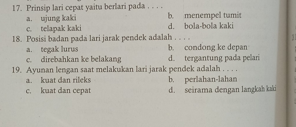 Prinsip lari cepat yaitu berlari pada . . . .
a. ujung kaki b. menempel tumit
c. telapak kaki d. bola-bola kaki
18. Posisi badan pada lari jarak pendek adalah . . . . A
a. tegak lurus b. condong ke depan
c. direbahkan ke belakang d. tergantung pada pelari
19. Ayunan lengan saat melakukan lari jarak pendek adalah . . . .
a. kuat dan rileks b. perlahan-lahan
c. kuat dan cepat d. seirama dengan langkah kaki