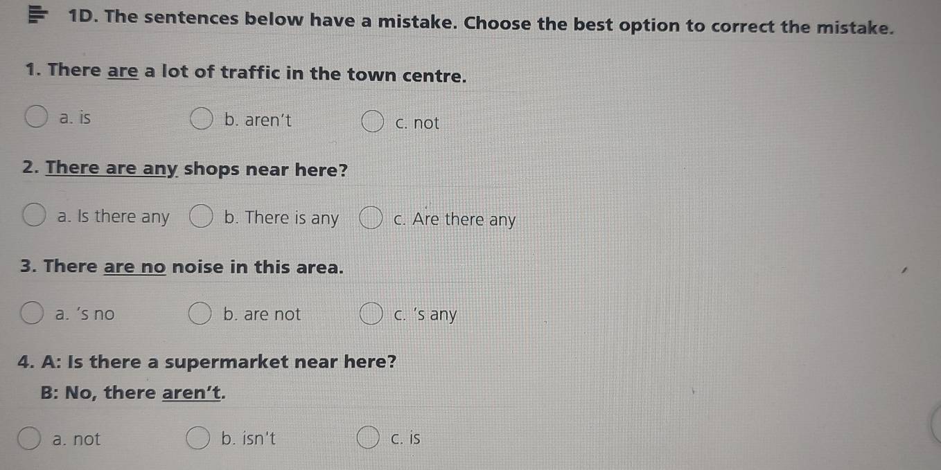 The sentences below have a mistake. Choose the best option to correct the mistake.
1. There are a lot of traffic in the town centre.
a. is b. aren’t c. not
2. There are any shops near here?
a. Is there any b. There is any c. Are there any
3. There are no noise in this area.
a. ’s no b. are not c. ’s any
4. A: Is there a supermarket near here?
B: No, there aren’t.
a. not b. isn't c. is