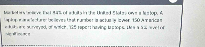 Marketers believe that 84% of adults in the United States own a laptop. A 
laptop manufacturer believes that number is actually lower. 150 American 
adults are surveyed, of which, 125 report having laptops. Use a 5% level of 
significance.