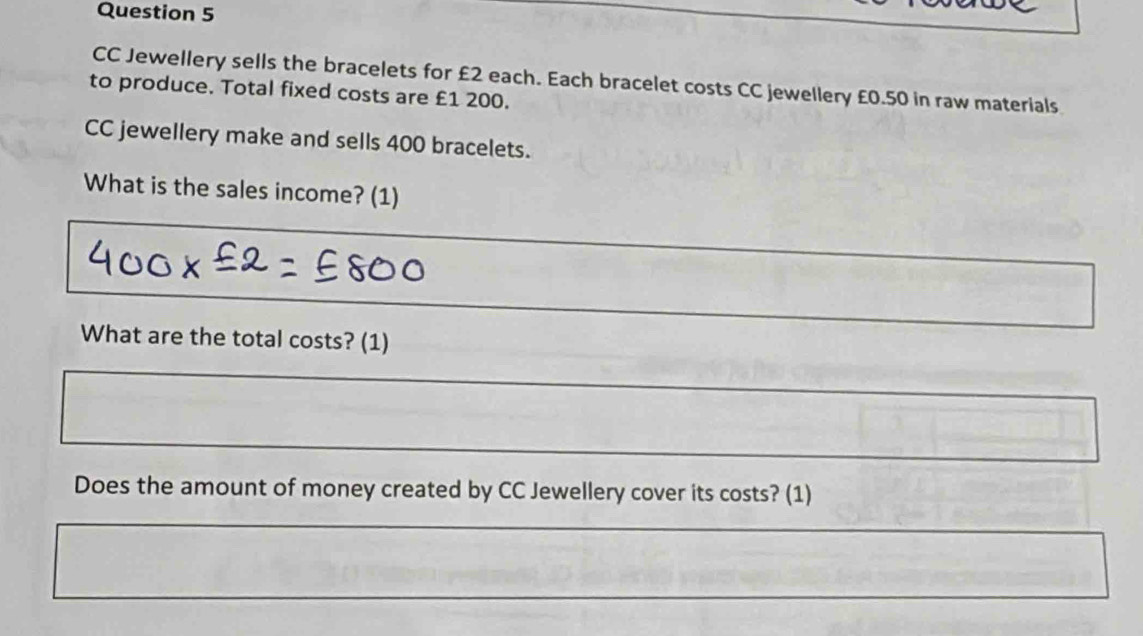 CC Jewellery sells the bracelets for £2 each. Each bracelet costs CC jewellery £0.50 in raw materials 
to produce. Total fixed costs are £1 200. 
CC jewellery make and sells 400 bracelets. 
What is the sales income? (1) 
What are the total costs? (1) 
Does the amount of money created by CC Jewellery cover its costs? (1)