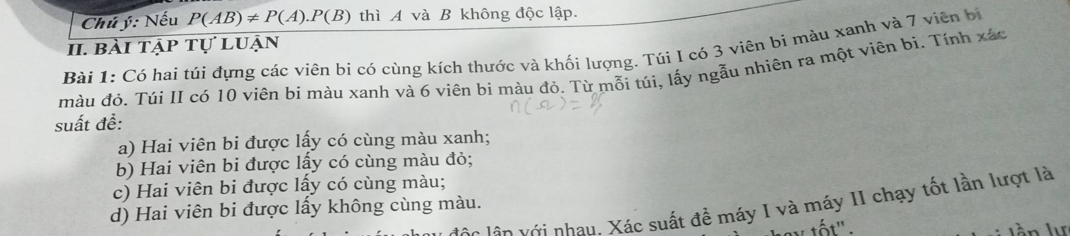 Chú ý: Nếu P(AB)!= P(A).P(B) thì A và B không độc lập. 
II. bài tập tự luận 
Bài 1: Có hai túi đựng các viên bi có cùng kích thước và khối lượng. Túi I có 3 viên bi màu xanh và 7 viên bị 
màu đỏ. Túi II có 10 viên bi màu xanh và 6 viên bi màu đỏ. Từ mỗi túi, lấy ngẫu nhiên ra một viên bi. Tính xác 
suất đề: 
a) Hai viên bi được lấy có cùng màu xanh; 
b) Hai viên bi được lấy có cùng màu đỏ; 
c) Hai viên bi được lấy có cùng màu; 
ên lên với nhau. Xác suất để máy I và máy II chạy tốt lần lượt là 
d) Hai viên bi được lấy không cùng màu. 
v tốt". lần lự